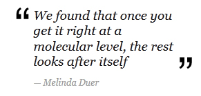 "We found that once you get it right at a molecular level, the rest looks after itself" - Melinda Duer